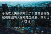 今晚成人快手突然火了！蘑菇影视在线观看圈内人居然热血沸腾，真相让人瞠目