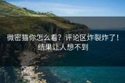 微密猫你怎么看？评论区炸裂炸了！结果让人想不到