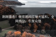 刚刚直击！微密圈网红曝光猛料，全网热议，引发众怒