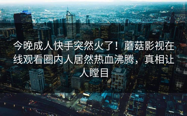 今晚成人快手突然火了！蘑菇影视在线观看圈内人居然热血沸腾，真相让人瞠目