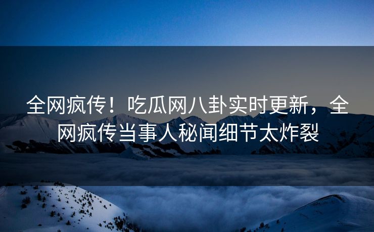 全网疯传！吃瓜网八卦实时更新，全网疯传当事人秘闻细节太炸裂