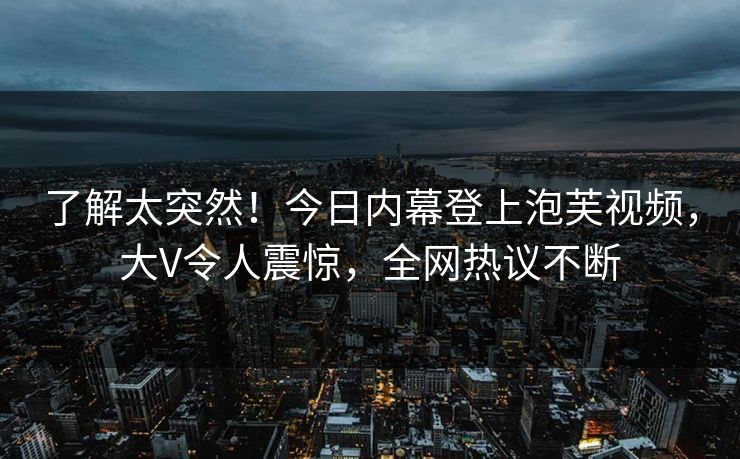 了解太突然！今日内幕登上泡芙视频，大V令人震惊，全网热议不断