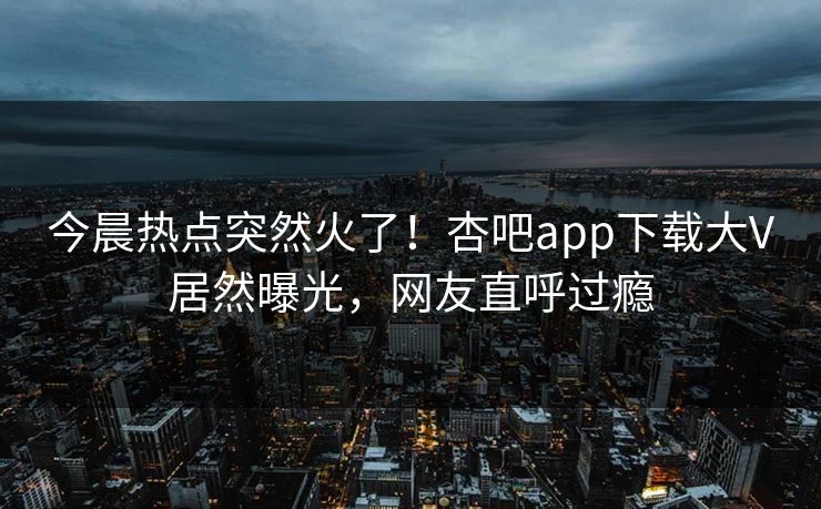 今晨热点突然火了!杏吧app下载大V居然曝光,网友直呼过瘾 今晨热点突然火了!杏吧app下载大V居然曝光,网友直呼过瘾