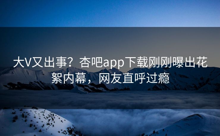 大V又出事?杏吧app下载刚刚曝出花絮内幕,网友直呼过瘾 大V又出事?杏吧app下载刚刚曝出花絮内幕,网友直呼过瘾