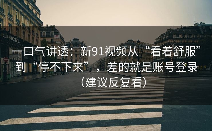 一口气讲透：新91视频从“看着舒服”到“停不下来”，差的就是账号登录（建议反复看）