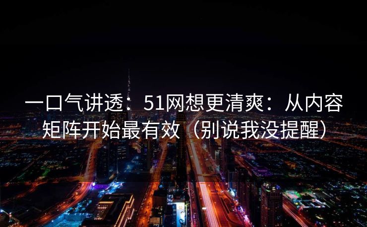 一口气讲透：51网想更清爽：从内容矩阵开始最有效（别说我没提醒）