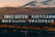 【爆料】探花突发：大V在今日凌晨被曝曾参与tanhua，惊艳全场席卷全网