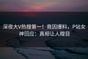 深夜大V热搜第一！竟因爆料，P站女神回应：真相让人瞠目