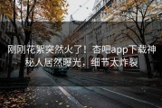 刚刚花絮突然火了！杏吧app下载神秘人居然曝光，细节太炸裂
