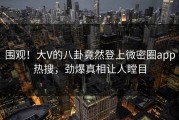 围观！大V的八卦竟然登上微密圈app热搜，劲爆真相让人瞠目