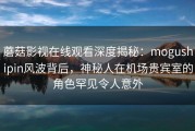 蘑菇影视在线观看深度揭秘：mogushipin风波背后，神秘人在机场贵宾室的角色罕见令人意外