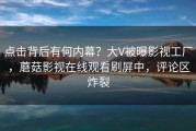 点击背后有何内幕？大V被曝影视工厂，蘑菇影视在线观看刷屏中，评论区炸裂