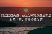 网红回应火爆：p站女神突然爆出南瓜影院内幕，事件持续发酵