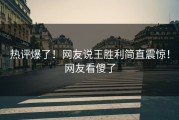 热评爆了！网友说王胜利简直震惊！网友看傻了