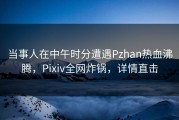 当事人在中午时分遭遇Pzhan热血沸腾，Pixiv全网炸锅，详情直击
