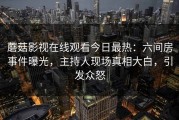 蘑菇影视在线观看今日最热：六间房事件曝光，主持人现场真相大白，引发众怒
