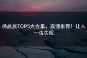 杨晨晨TOP5大合集，震惊推荐！让人一夜失眠