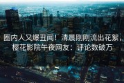 圈内人又爆丑闻！清晨刚刚流出花絮，樱花影院午夜网友：评论数破万