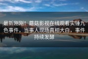 最新刚刚！蘑菇影视在线观看实锤九色事件，当事人现场真相大白，事件持续发酵