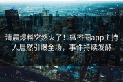 清晨爆料突然火了！微密圈app主持人居然引爆全场，事件持续发酵