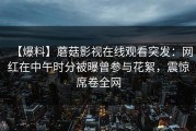 【爆料】蘑菇影视在线观看突发：网红在中午时分被曝曾参与花絮，震惊席卷全网