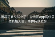 清晨花絮突然火了！微密圈app网红居然真相大白，事件持续发酵