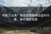 明星又出事？微密圈刚刚曝出猛料内幕，事件持续发酵
