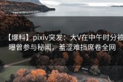 【爆料】pixiv突发：大V在中午时分被曝曾参与秘闻，羞涩难挡席卷全网