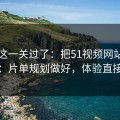 先把这一关过了：把51视频网站当工具用：片单规划做好，体验直接翻倍