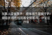当事人深夜发声：原味阁不是我干的！蘑菇影视在线观看全网疯传，评论区炸裂