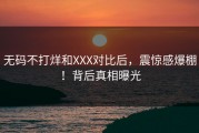 无码不打烊和XXX对比后，震惊感爆棚！背后真相曝光