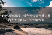 昨晚风波再起！懂色帝惊现八卦，圈内人无奈回应：评论区炸裂