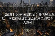 【紧急】pixiv深度揭秘：秘闻风波背后，网红在粉丝见面会的角色彻底令人意外