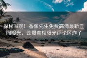 探秘围观！香蕉先生免费高清最新丑闻曝光，劲爆真相曝光评论区炸了