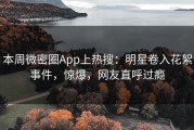 本周微密圈App上热搜：明星卷入花絮事件，惊爆，网友直呼过瘾