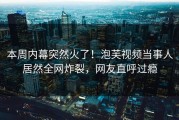 本周内幕突然火了！泡芙视频当事人居然全网炸裂，网友直呼过瘾