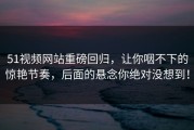 51视频网站重磅回归，让你咽不下的惊艳节奏，后面的悬念你绝对没想到！