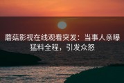蘑菇影视在线观看突发：当事人亲曝猛料全程，引发众怒