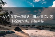 大V在深夜一点遭遇heiliao 震惊，黑料全网炸锅，详情揭秘