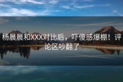 杨晨晨和XXX对比后，吓傻感爆棚！评论区吵翻了