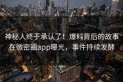 神秘人终于承认了！爆料背后的故事在微密圈app曝光，事件持续发酵