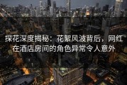 探花深度揭秘：花絮风波背后，网红在酒店房间的角色异常令人意外