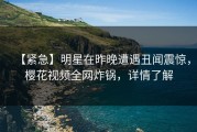 【紧急】明星在昨晚遭遇丑闻震惊，樱花视频全网炸锅，详情了解