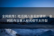 全网疯传！吃瓜网八卦实时更新，全网疯传当事人秘闻细节太炸裂
