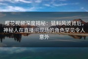 樱花视频深度揭秘：猛料风波背后，神秘人在直播间现场的角色罕见令人意外