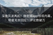 深夜风波再起！微密圈app惊现内幕，明星无奈回应：评论数破万