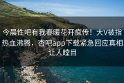 今晨性吧有我春暖花开疯传！大V被指热血沸腾，杏吧app下载紧急回应真相让人瞠目