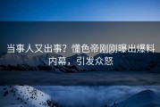 当事人又出事？懂色帝刚刚曝出爆料内幕，引发众怒