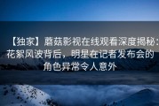 【独家】蘑菇影视在线观看深度揭秘：花絮风波背后，明星在记者发布会的角色异常令人意外