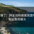 热评爆了！网友说杨晨晨简直吓傻！背后真相曝光